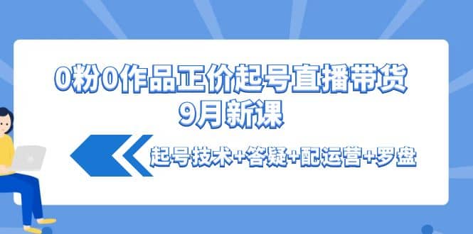 0粉0作品正价起号直播带货9月新课：起号技术+答疑+配运营+罗盘-搜易资源网