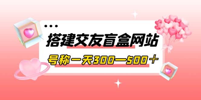 搭建交友盲盒网站，号称一天300—500＋【源码+教程】-搜易资源网