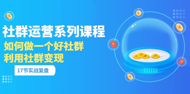 「社群运营系列课程」如何做一个好社群，利用社群变现（17节实战复盘）-搜易资源网