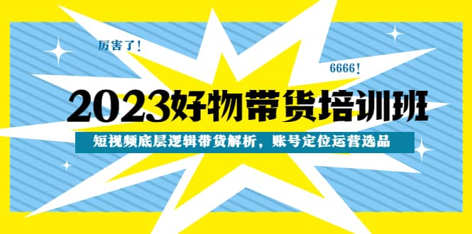 2023好物带货培训班：短视频底层逻辑带货解析，账号定位运营选品-搜易资源网