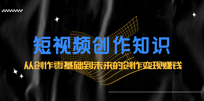 短视频创作知识：从创作零基础到未来的创作变现赚钱-搜易资源网