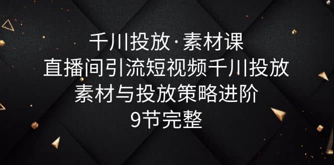千川投放·素材课：直播间引流短视频千川投放素材与投放策略进阶，9节完整-搜易资源网