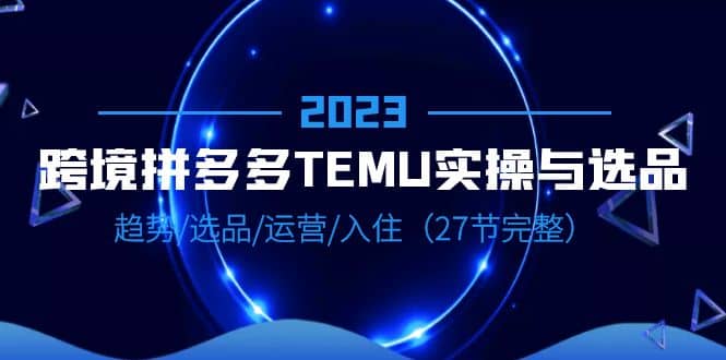 2023跨境·拼多多·TEMU实操与选品，趋势·选品·运营·入住（27节完整）-搜易资源网