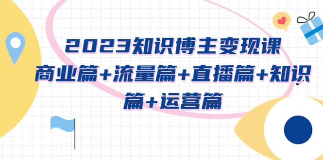 2023知识博主变现实战进阶课：商业篇+流量篇+直播篇+知识篇+运营篇-搜易资源网