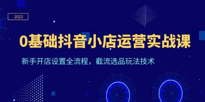 0基础抖音小店运营实战课，新手开店设置全流程，截流选品玩法技术-搜易资源网