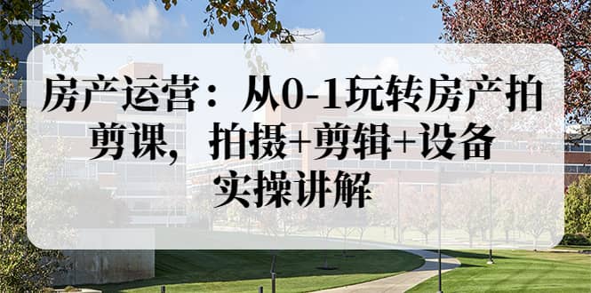 房产运营：从0-1玩转房产拍剪课，拍摄+剪辑+设备，实操讲解（价值899）-搜易资源网