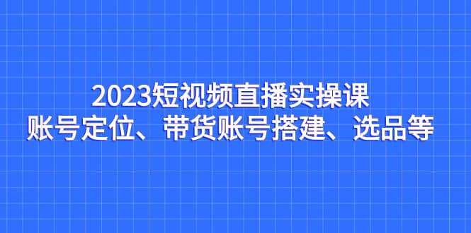 2023短视频直播实操课，账号定位、带货账号搭建、选品等-搜易资源网