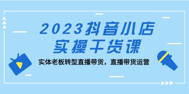 2023抖音小店实操干货课：实体老板转型直播带货，直播带货运营-搜易资源网