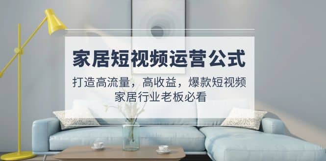 家居短视频运营公式：打造高流量，高收益，爆款短视频 家居行业老板必看-搜易资源网