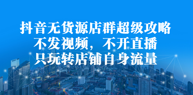 抖音无货源店群超级攻略：不发视频，不开直播，只玩转店铺自身流量-搜易资源网