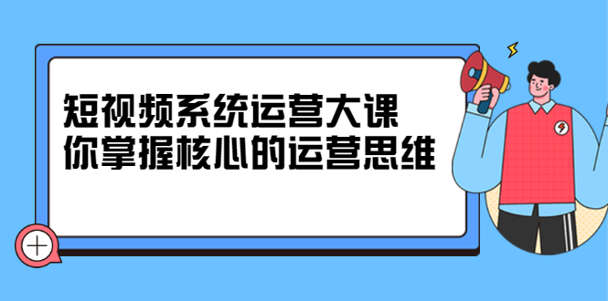 短视频系统运营大课，你掌握核心的运营思维 价值7800元-搜易资源网