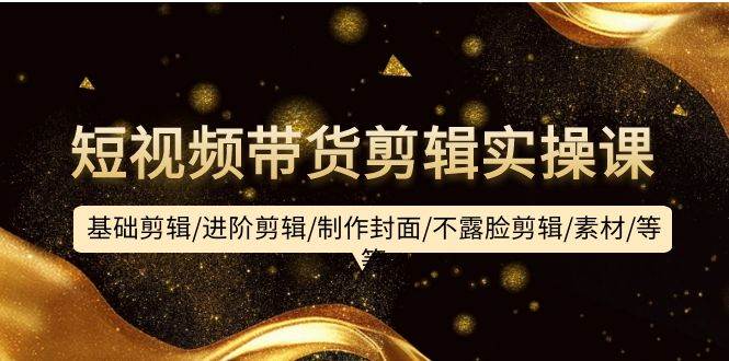 短视频带货剪辑实操课：基础剪辑/进阶剪辑/制作封面/不露脸剪辑/素材/等等-搜易资源网