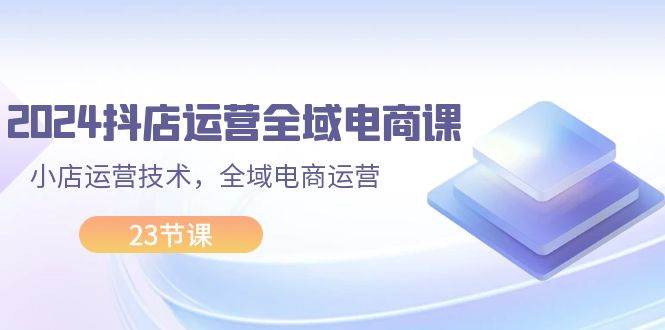 2024抖店运营-全域电商课，小店运营技术，全域电商运营（23节课）-搜易资源网