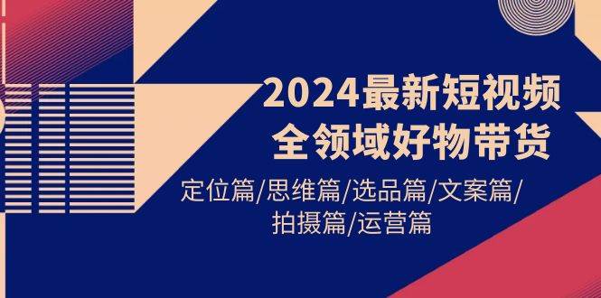 2024最新短视频全领域好物带货 定位篇/思维篇/选品篇/文案篇/拍摄篇/运营篇-搜易资源网