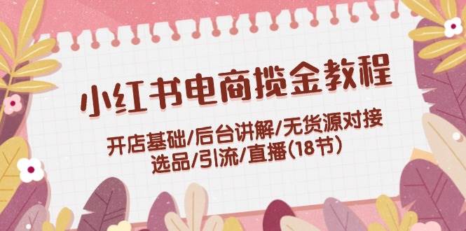 小红书电商揽金教程：开店基础/后台讲解/无货源对接/选品/引流/直播(18节)-搜易资源网
