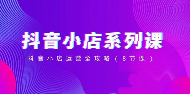 抖音小店-系列课，抖音小店运营全攻略（8节课）-搜易资源网