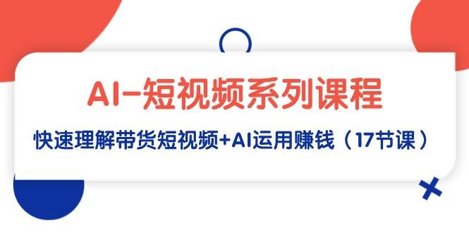 AI-短视频系列课程，快速理解带货短视频+AI运用赚钱（17节课）-搜易资源网