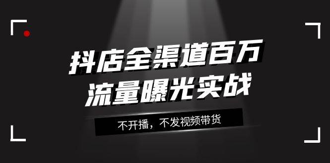 抖店-全渠道百万流量曝光实战，不开播，不发视频带货（16节课）-搜易资源网