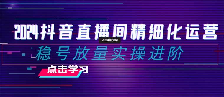 2024抖音直播间精细化运营：稳号放量实操进阶 选品/排品/起号/小店随心推/千川付费如何去投放-搜易资源网