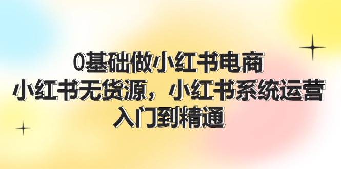 0基础做小红书电商，小红书无货源，小红书系统运营，入门到精通 (70节)-搜易资源网