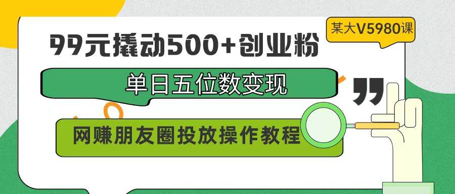 99元撬动500+创业粉，单日五位数变现，网赚朋友圈投放操作教程价值5980！-搜易资源网