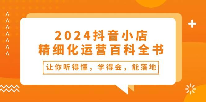 2024抖音小店-精细化运营百科全书：让你听得懂，学得会，能落地（34节课）-搜易资源网