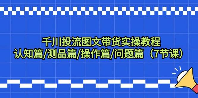 千川投流图文带货实操教程：认知篇/测品篇/操作篇/问题篇（7节课）-搜易资源网