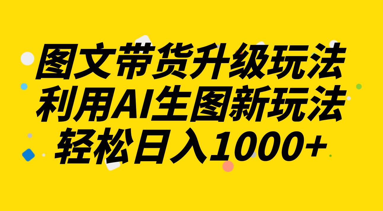 图文带货升级玩法2.0分享，利用AI生图新玩法，每天半小时轻松日入1000+-搜易资源网