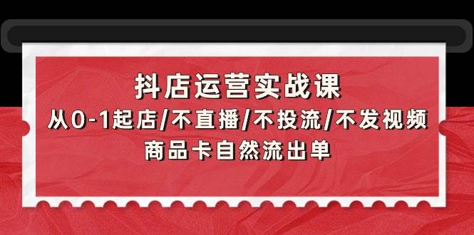 抖店运营实战课：从0-1起店/不直播/不投流/不发视频/商品卡自然流出单-搜易资源网