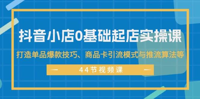 抖音小店0基础起店实操课，打造单品爆款技巧、商品卡引流模式与推流算法等-搜易资源网