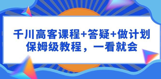 千川 高客课程+答疑+做计划，保姆级教程，一看就会-搜易资源网