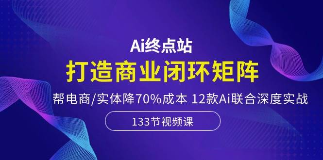 Ai终点站，打造商业闭环矩阵，帮电商/实体降70%成本，12款Ai联合深度实战-搜易资源网
