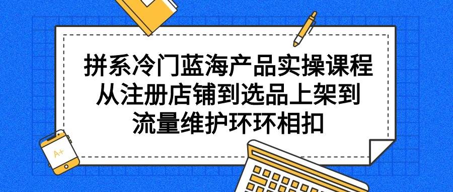 拼系冷门蓝海产品实操课程，从注册店铺到选品上架到流量维护环环相扣-搜易资源网